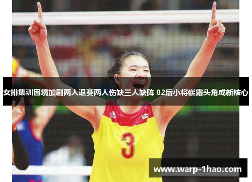 女排集训困境加剧两人退赛两人伤缺三人缺阵 02后小将崭露头角成新核心