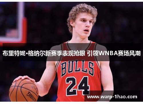 布里特妮·格纳尔新赛季表现抢眼 引领WNBA赛场风潮