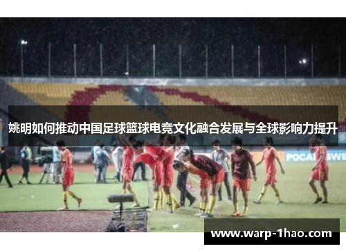 姚明如何推动中国足球篮球电竞文化融合发展与全球影响力提升