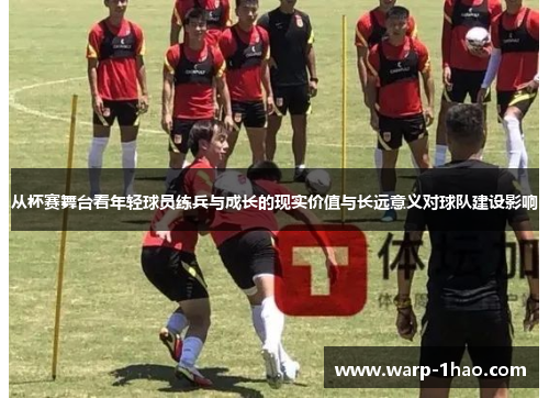 从杯赛舞台看年轻球员练兵与成长的现实价值与长远意义对球队建设影响