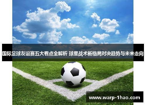 国际足球友谊赛五大看点全解析 球星战术新格局对决趋势与未来走向