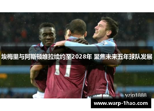 埃梅里与阿斯顿维拉续约至2028年 聚焦未来五年球队发展